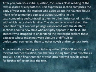 After you pose your initial question, focus on a close reading of the
text in search of a hypothesis. This hypothesis section comprises the
body of your text. The student who asked about the haunted house
might refer to multiple passages about haunting in the
text, comparing and contrasting them to other instances of haunting
with which he or she is familiar. The student who asked about the
dead child might connect passages associated with the death to
sections about a new child who abruptly appears in the text. The
student who struggled to understand the text might explore those
passages whose meanings were obscure or difficult to
understand, connecting them to other novels and/or cultural texts.
After carefully exploring your initial question (200-300 words), put
forward another question, one that has sprung from your hypothesis.
This will be the final sentence of your QHQ and will provide a base
for further reflection into the text.
 