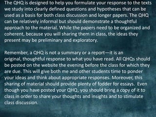 The QHQ is designed to help you formulate your response to the texts
we study into clearly defined questions and hypotheses that can be
used as a basis for both class discussion and longer papers. The QHQ
can be relatively informal but should demonstrate a thoughtful
approach to the material. While the papers need to be organized and
coherent, because you will sharing them in class, the ideas they
present may be preliminary and exploratory.
Remember, a QHQ is not a summary or a report—it is an
original, thoughtful response to what you have read. All QHQs should
be posted on the website the evening before the class for which they
are due. This will give both me and other students time to ponder
your ideas and think about appropriate responses. Moreover, this
sharing of material should provide plenty of fodder for essays. Even
though you have posted your QHQ, you should bring a copy of it to
class in order to share your thoughts and insights and to stimulate
class discussion.
 