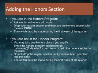 Adding the Honors Section
• If you are in the Honors Program:
– Ask me for an Honors add code.
– Drop your regular section and then add the Honors section with
the new CRN#.
– The switch must be made during the first week of the quarter.
• If you are not in the Honors Program:
– You may take one Honors class if you qualify.
– Email the honors program coordinator at
dahonors@fhda.edu. for permission to add the honors section of
the class.
– Do not drop the regular section until you have been permitted
into the class.
– The switch must be made during the first week of the quarter.
 
