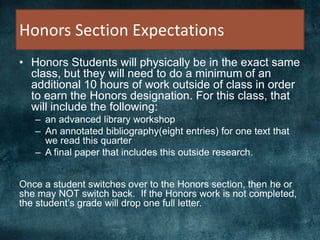 Honors Section Expectations
• Honors Students will physically be in the exact same
class, but they will need to do a minimum of an
additional 10 hours of work outside of class in order
to earn the Honors designation. For this class, that
will include the following:
– an advanced library workshop
– An annotated bibliography(eight entries) for one text that
we read this quarter
– A final paper that includes this outside research.
Once a student switches over to the Honors section, then he or
she may NOT switch back. If the Honors work is not completed,
the student’s grade will drop one full letter.
 
