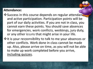 Attendance:
Success in this course depends on regular attendance
and active participation. Participation points will be
part of our daily activities. If you are not in class, you
cannot earn these points. You should save absences
for emergencies, work conflicts, weddings, jury duty,
or any other issues that might arise in your life.
It is your responsibility to talk to me your absences or
other conflicts. Work done in class cannot be made
up. Also, please arrive on time, as you will not be able
to make up work completed before you arrive,
including quizzes.
 A Gmail account that you will be willing to
share via Wordpress, Kaizena, and Google
Drive
 Large Bluebooks for exams
 