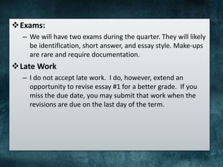 Exams:
– We will have two exams during the quarter. They will likely
be identification, short answer, and essay style. Make-ups
are rare and require documentation.
Late Work
– I do not accept late work. I do, however, extend an
opportunity to revise essay #1 for a better grade. If you
miss the due date, you may submit that work when the
revisions are due on the last day of the term.
 