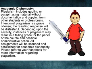 Academic Dishonesty:
Plagiarism includes quoting or
paraphrasing material without
documentation and copying from
other students or professionals.
Intentional plagiarism is a grave
offense; the resulting response will
be distasteful. Depending upon the
severity, instances of plagiarism may
result in a failing grade for the paper
or the course and possible
administrative action. All
assignments will be scanned and
scrutinized for academic dishonesty.
Please refer to your handbook for
more information regarding
plagiarism.
 