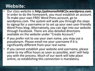 Website:
• Our class website is http:/palmoreelit48C2x.wordpress.com.
In order to do the homework, you must establish an account.
To make your own FREE Word Press account, go to
wordpress.com. The system will walk you through the steps
to signup for a username or to set up your own user-friendly
Word Press blog. Alternatively, you can sign into our website
through Facebook. There are also detailed directions
available on the website under “Create Account.”
• If you prefer not to use your own name, you may use a
pseudonym. Please email me your username if it is
significantly different from your real name.
• If you cannot establish your website and username, please
come to my office hours as soon as possible, and I will help
you with the process. Much of our work will take place
online, so establishing this connection is mandatory.
 