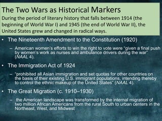 • The Nineteenth Amendment to the Constitution (1920)
– American women’s efforts to win the right to vote were “given a final push
by women’s work as nurses and ambulance drivers during the war”
(NAAL 4).
• The Immigration Act of 1924
– “prohibited all Asian immigration and set quotas for other countries on
the basis of their existing U.S. immigrant populations, intending thereby
to control the ethnic makeup of the United States” (NAAL 4).
• The Great Migration (c. 1910–1930)
– the American landscape was transformed by the internal migration of
two million African Americans from the rural South to urban centers in the
Northeast, West, and Midwest
The Two Wars as Historical Markers
During the period of literary history that falls between 1914 (the
beginning of World War I) and 1945 (the end of World War II), the
United States grew and changed in radical ways.
 