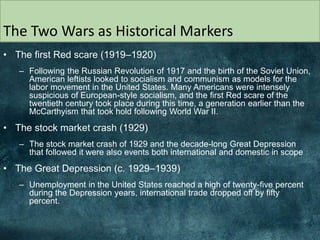 The Two Wars as Historical Markers
• The first Red scare (1919–1920)
– Following the Russian Revolution of 1917 and the birth of the Soviet Union,
American leftists looked to socialism and communism as models for the
labor movement in the United States. Many Americans were intensely
suspicious of European-style socialism, and the first Red scare of the
twentieth century took place during this time, a generation earlier than the
McCarthyism that took hold following World War II.
• The stock market crash (1929)
– The stock market crash of 1929 and the decade-long Great Depression
that followed it were also events both international and domestic in scope
• The Great Depression (c. 1929–1939)
– Unemployment in the United States reached a high of twenty-five percent
during the Depression years, international trade dropped off by fifty
percent.
 