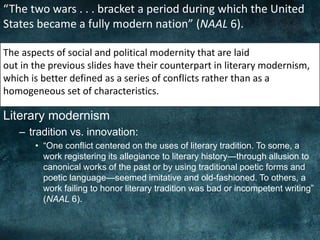Literary modernism
– tradition vs. innovation:
• “One conflict centered on the uses of literary tradition. To some, a
work registering its allegiance to literary history—through allusion to
canonical works of the past or by using traditional poetic forms and
poetic language—seemed imitative and old-fashioned. To others, a
work failing to honor literary tradition was bad or incompetent writing”
(NAAL 6).
“The two wars . . . bracket a period during which the United
States became a fully modern nation” (NAAL 6).
The aspects of social and political modernity that are laid
out in the previous slides have their counterpart in literary modernism,
which is better defined as a series of conflicts rather than as a
homogeneous set of characteristics.
 