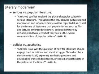Literary modernism
– serious vs. popular literature:
• “A related conflict involved the place of popular culture in
serious literature. Throughout the era, popular culture gained
momentum and influence. Some writers regarded it as crucial
for the future of literature that popular forms, such as film
and jazz, be embraced; to others, serious literature by
definition had to reject what they saw as the cynical
commercialism of popular culture” (NAAL 6).
– politics vs. aesthetics
• “Another issue was the question of how far literature should
engage itself in political and social struggle. Should art be a
domain unto itself, exploring aesthetic questions and
enunciating transcendent truths, or should art participate in
the politics of the times?” (NAAL 6).
 