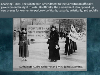 Changing Times: The Nineteenth Amendment to the Constitution officially
gave women the right to vote. Unofficially, the amendment also opened up
new arenas for women to explore—politically, sexually, artistically, and socially.
Suffragists Audre Osborne and Mrs. James Stevens.
 
