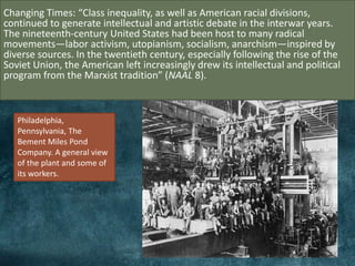 Changing Times: “Class inequality, as well as American racial divisions,
continued to generate intellectual and artistic debate in the interwar years.
The nineteenth-century United States had been host to many radical
movements—labor activism, utopianism, socialism, anarchism—inspired by
diverse sources. In the twentieth century, especially following the rise of the
Soviet Union, the American left increasingly drew its intellectual and political
program from the Marxist tradition” (NAAL 8).
Philadelphia,
Pennsylvania, The
Bement Miles Pond
Company. A general view
of the plant and some of
its workers.
 