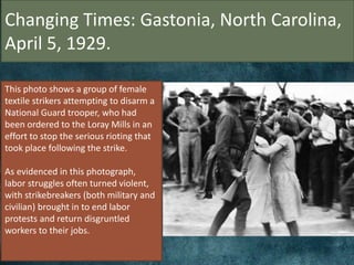 Changing Times: Gastonia, North Carolina,
April 5, 1929.
This photo shows a group of female
textile strikers attempting to disarm a
National Guard trooper, who had
been ordered to the Loray Mills in an
effort to stop the serious rioting that
took place following the strike.
As evidenced in this photograph,
labor struggles often turned violent,
with strikebreakers (both military and
civilian) brought in to end labor
protests and return disgruntled
workers to their jobs.
 