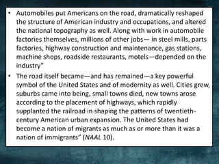 • Automobiles put Americans on the road, dramatically reshaped
the structure of American industry and occupations, and altered
the national topography as well. Along with work in automobile
factories themselves, millions of other jobs— in steel mills, parts
factories, highway construction and maintenance, gas stations,
machine shops, roadside restaurants, motels—depended on the
industry”
• The road itself became—and has remained—a key powerful
symbol of the United States and of modernity as well. Cities grew,
suburbs came into being, small towns died, new towns arose
according to the placement of highways, which rapidly
supplanted the railroad in shaping the patterns of twentieth-
century American urban expansion. The United States had
become a nation of migrants as much as or more than it was a
nation of immigrants” (NAAL 10).
 