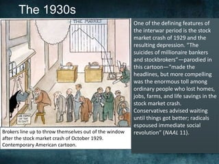 The 1930s
Brokers line up to throw themselves out of the window
after the stock market crash of October 1929.
Contemporary American cartoon.
One of the defining features of
the interwar period is the stock
market crash of 1929 and the
resulting depression. “The
suicides of millionaire bankers
and stockbrokers”—parodied in
this cartoon—“made the
headlines, but more compelling
was the enormous toll among
ordinary people who lost homes,
jobs, farms, and life savings in the
stock market crash.
Conservatives advised waiting
until things got better; radicals
espoused immediate social
revolution” (NAAL 11).
 