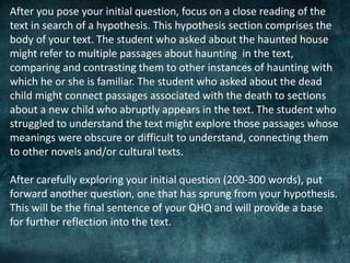 After you pose your initial question, focus on a close reading of the
text in search of a hypothesis. This hypothesis section comprises the
body of your text. The student who asked about the haunted house
might refer to multiple passages about haunting in the text,
comparing and contrasting them to other instances of haunting with
which he or she is familiar. The student who asked about the dead
child might connect passages associated with the death to sections
about a new child who abruptly appears in the text. The student who
struggled to understand the text might explore those passages whose
meanings were obscure or difficult to understand, connecting them
to other novels and/or cultural texts.
After carefully exploring your initial question (200-300 words), put
forward another question, one that has sprung from your hypothesis.
This will be the final sentence of your QHQ and will provide a base
for further reflection into the text.
 