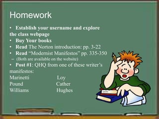 Homework
• Establish your username and explore
the class webpage
• Buy Your books
• Read The Norton introduction: pp. 3-22
• Read “Modernist Manifestos” pp. 335-350
– (Both are available on the website)
• Post #1: QHQ from one of these writer’s
manifestos:
Marinetti Loy
Pound Cather
Williams Hughes
 