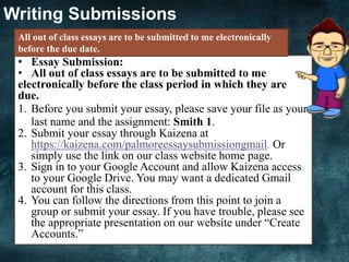 Writing Submissions
• Essay Submission:
• All out of class essays are to be submitted to me
electronically before the class period in which they are
due.
1. Before you submit your essay, please save your file as your
last name and the assignment: Smith 1.
2. Submit your essay through Kaizena at
https://kaizena.com/palmoreessaysubmissiongmail. Or
simply use the link on our class website home page.
3. Sign in to your Google Account and allow Kaizena access
to your Google Drive. You may want a dedicated Gmail
account for this class.
4. You can follow the directions from this point to join a
group or submit your essay. If you have trouble, please see
the appropriate presentation on our website under “Create
Accounts.”
All out of class essays are to be submitted to me electronically
before the due date.
 