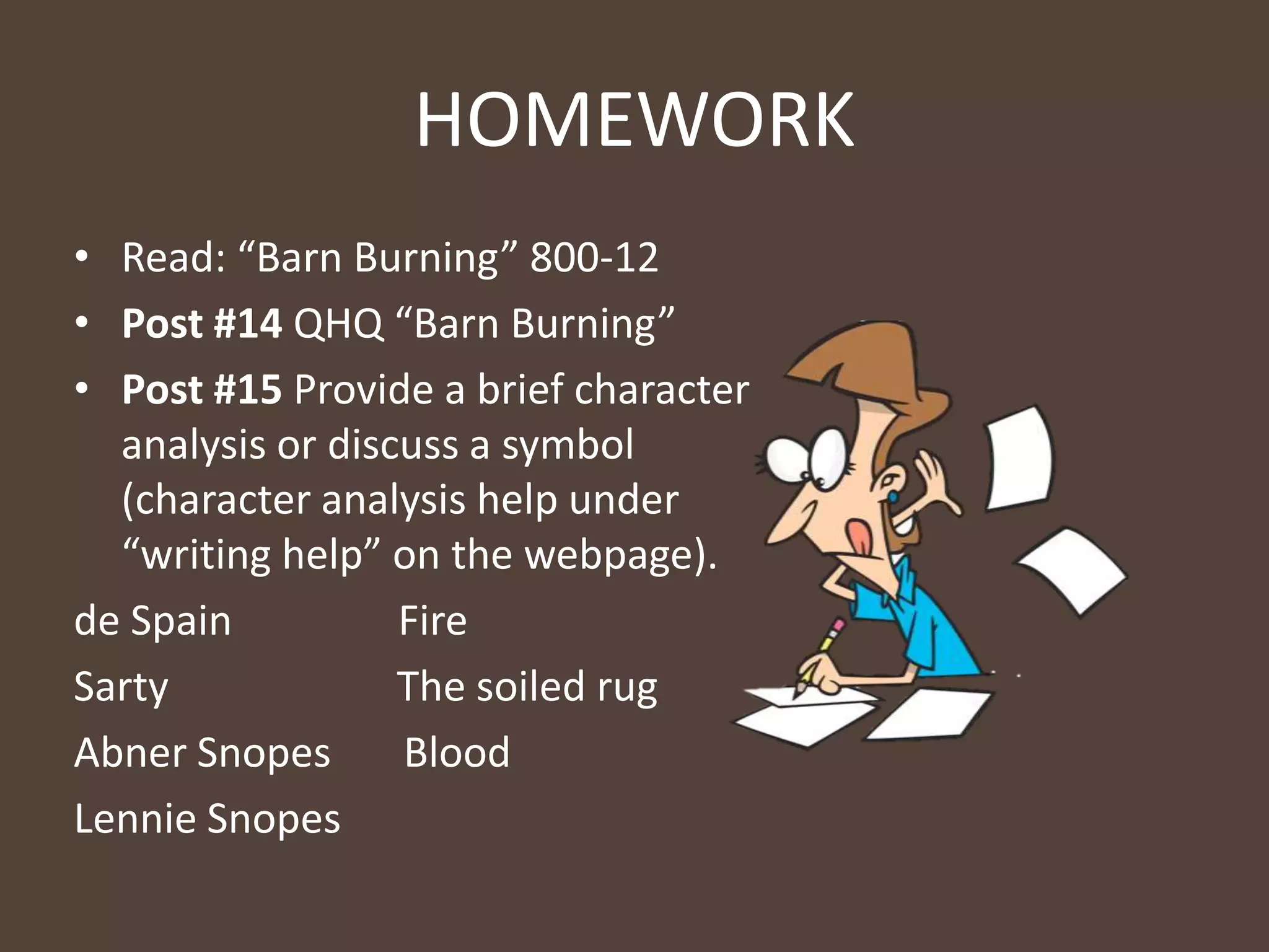 HOMEWORK
• Read: “Barn Burning” 800-12
• Post #14 QHQ “Barn Burning”
• Post #15 Provide a brief character
analysis or discuss a symbol
(character analysis help under
“writing help” on the webpage).
de Spain Fire
Sarty The soiled rug
Abner Snopes Blood
Lennie Snopes
 