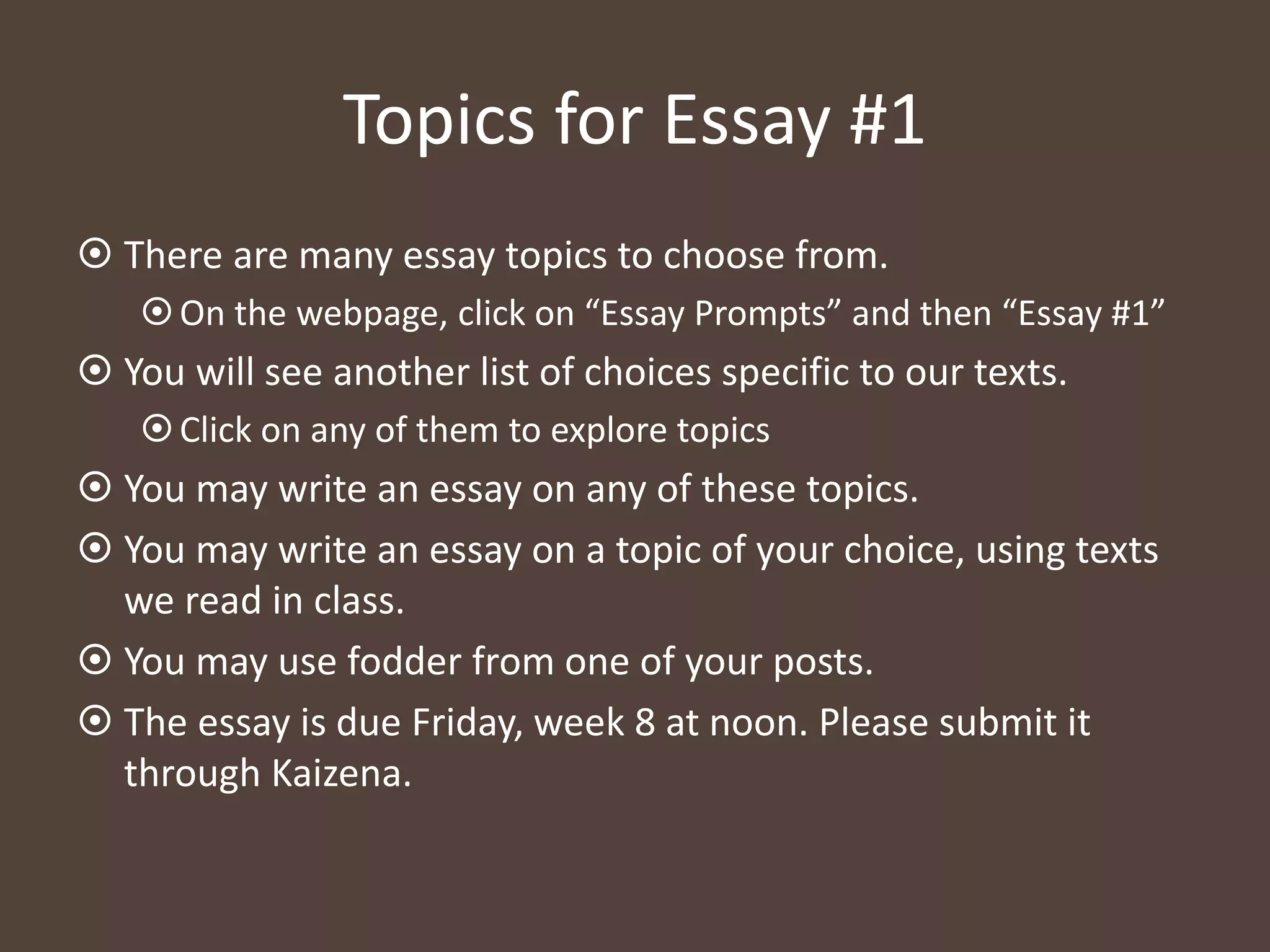 Topics for Essay #1
 There are many essay topics to choose from.
On the webpage, click on “Essay Prompts” and then “Essay #1”
 You will see another list of choices specific to our texts.
Click on any of them to explore topics
 You may write an essay on any of these topics.
 You may write an essay on a topic of your choice, using texts
we read in class.
 You may use fodder from one of your posts.
 The essay is due Friday, week 8 at noon. Please submit it
through Kaizena.
 