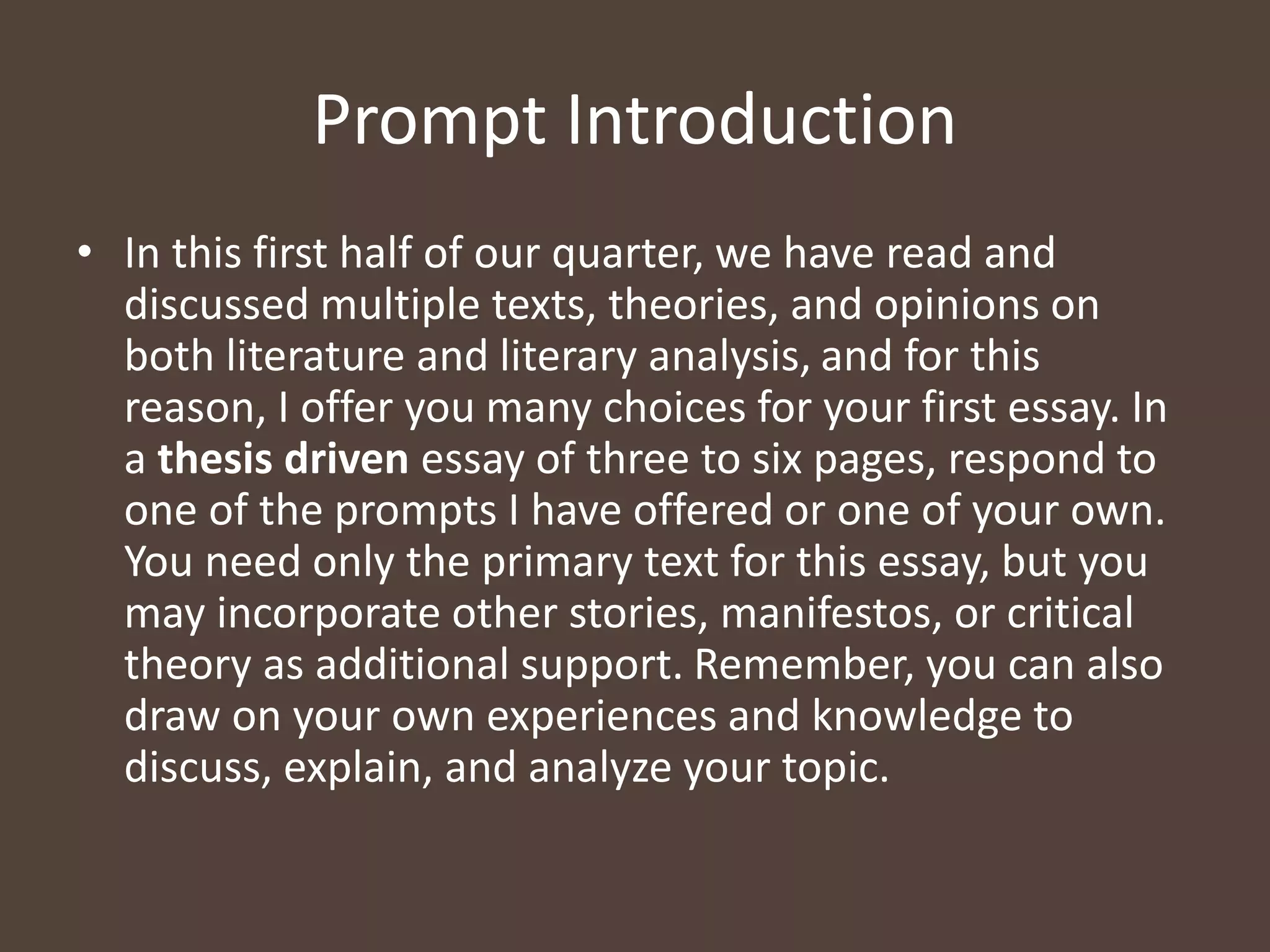 Prompt Introduction
• In this first half of our quarter, we have read and
discussed multiple texts, theories, and opinions on
both literature and literary analysis, and for this
reason, I offer you many choices for your first essay. In
a thesis driven essay of three to six pages, respond to
one of the prompts I have offered or one of your own.
You need only the primary text for this essay, but you
may incorporate other stories, manifestos, or critical
theory as additional support. Remember, you can also
draw on your own experiences and knowledge to
discuss, explain, and analyze your topic.
 