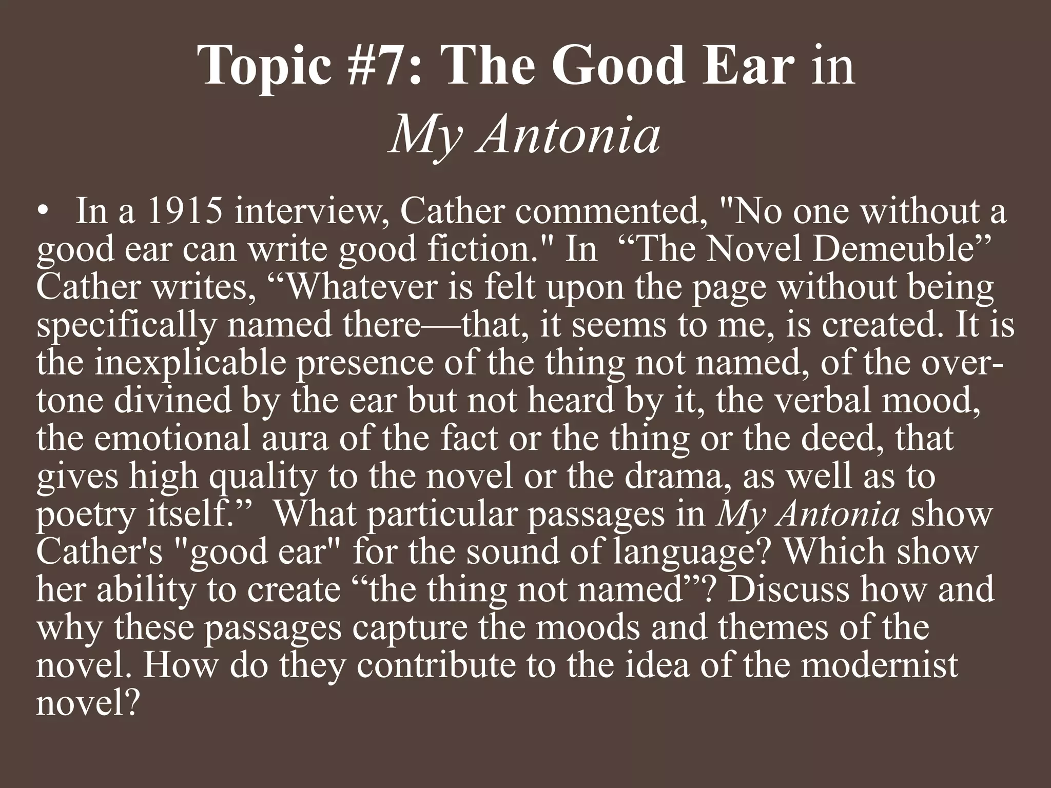 Topic #7: The Good Ear in
My Antonia
• In a 1915 interview, Cather commented, "No one without a
good ear can write good fiction." In “The Novel Demeuble”
Cather writes, “Whatever is felt upon the page without being
specifically named there—that, it seems to me, is created. It is
the inexplicable presence of the thing not named, of the over-
tone divined by the ear but not heard by it, the verbal mood,
the emotional aura of the fact or the thing or the deed, that
gives high quality to the novel or the drama, as well as to
poetry itself.” What particular passages in My Antonia show
Cather's "good ear" for the sound of language? Which show
her ability to create “the thing not named”? Discuss how and
why these passages capture the moods and themes of the
novel. How do they contribute to the idea of the modernist
novel?
 