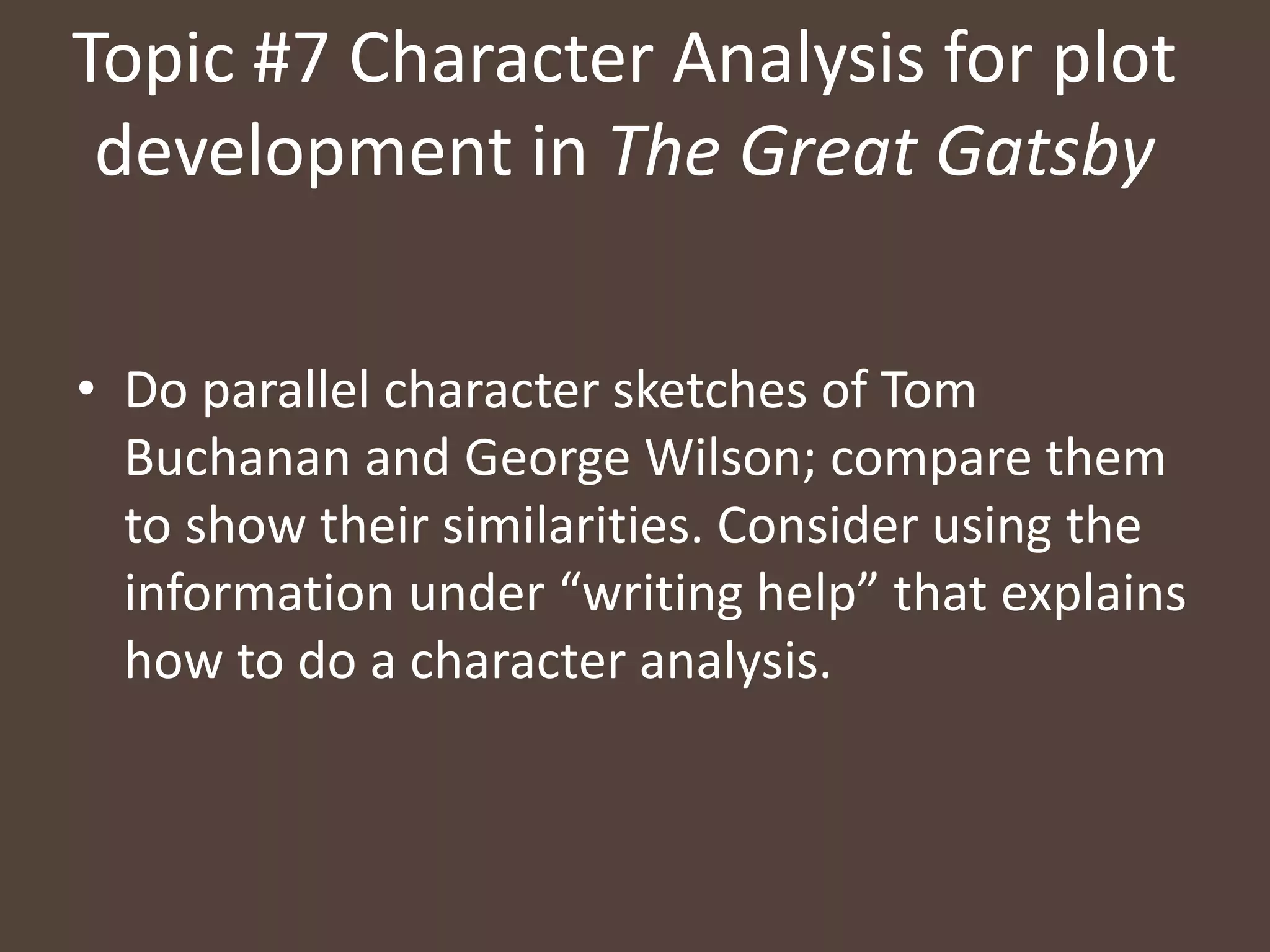 Topic #7 Character Analysis for plot
development in The Great Gatsby
• Do parallel character sketches of Tom
Buchanan and George Wilson; compare them
to show their similarities. Consider using the
information under “writing help” that explains
how to do a character analysis.
 
