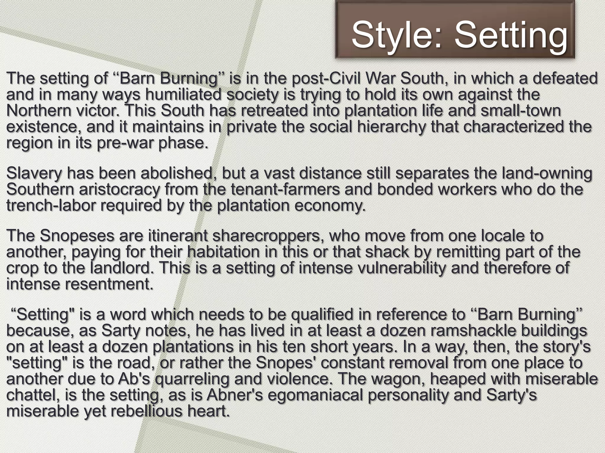 Style: Setting
The setting of ‘‘Barn Burning’’ is in the post-Civil War South, in which a defeated
and in many ways humiliated society is trying to hold its own against the
Northern victor. This South has retreated into plantation life and small-town
existence, and it maintains in private the social hierarchy that characterized the
region in its pre-war phase.
Slavery has been abolished, but a vast distance still separates the land-owning
Southern aristocracy from the tenant-farmers and bonded workers who do the
trench-labor required by the plantation economy.
The Snopeses are itinerant sharecroppers, who move from one locale to
another, paying for their habitation in this or that shack by remitting part of the
crop to the landlord. This is a setting of intense vulnerability and therefore of
intense resentment.
“Setting" is a word which needs to be qualified in reference to ‘‘Barn Burning’’
because, as Sarty notes, he has lived in at least a dozen ramshackle buildings
on at least a dozen plantations in his ten short years. In a way, then, the story's
"setting" is the road, or rather the Snopes' constant removal from one place to
another due to Ab's quarreling and violence. The wagon, heaped with miserable
chattel, is the setting, as is Abner's egomaniacal personality and Sarty's
miserable yet rebellious heart.
 