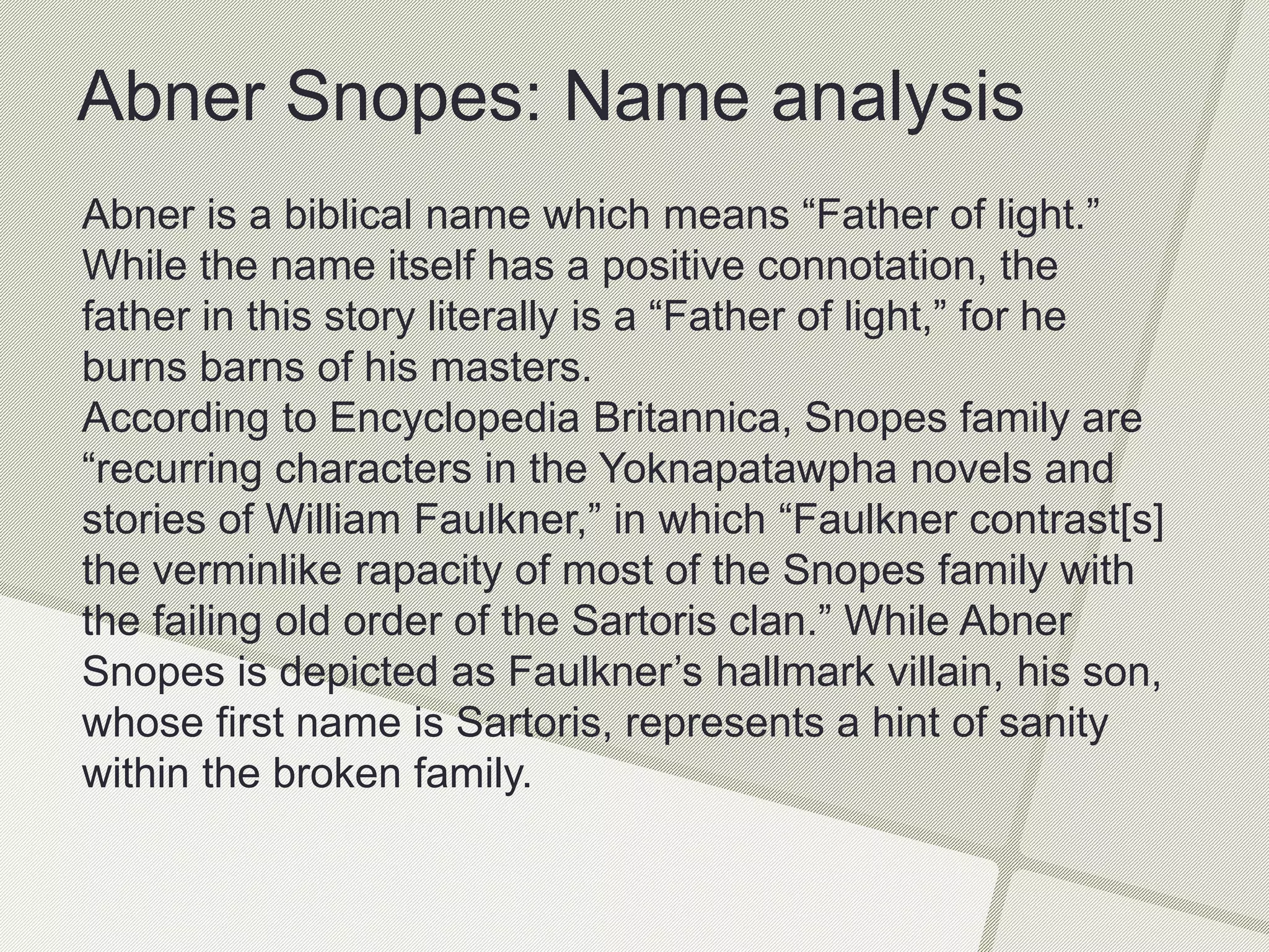 Abner Snopes: Name analysis
Abner is a biblical name which means “Father of light.”
While the name itself has a positive connotation, the
father in this story literally is a “Father of light,” for he
burns barns of his masters.
According to Encyclopedia Britannica, Snopes family are
“recurring characters in the Yoknapatawpha novels and
stories of William Faulkner,” in which “Faulkner contrast[s]
the verminlike rapacity of most of the Snopes family with
the failing old order of the Sartoris clan.” While Abner
Snopes is depicted as Faulkner’s hallmark villain, his son,
whose first name is Sartoris, represents a hint of sanity
within the broken family.
 