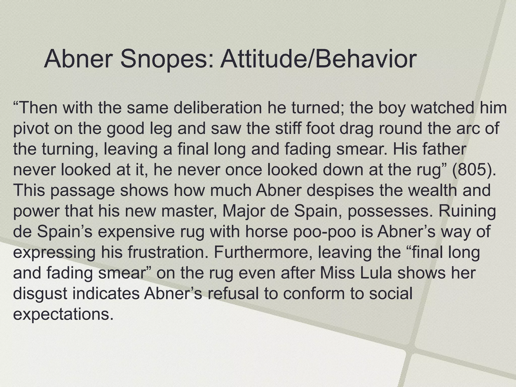 “Then with the same deliberation he turned; the boy watched him
pivot on the good leg and saw the stiff foot drag round the arc of
the turning, leaving a final long and fading smear. His father
never looked at it, he never once looked down at the rug” (805).
This passage shows how much Abner despises the wealth and
power that his new master, Major de Spain, possesses. Ruining
de Spain’s expensive rug with horse poo-poo is Abner’s way of
expressing his frustration. Furthermore, leaving the “final long
and fading smear” on the rug even after Miss Lula shows her
disgust indicates Abner’s refusal to conform to social
expectations.
Abner Snopes: Attitude/Behavior
 