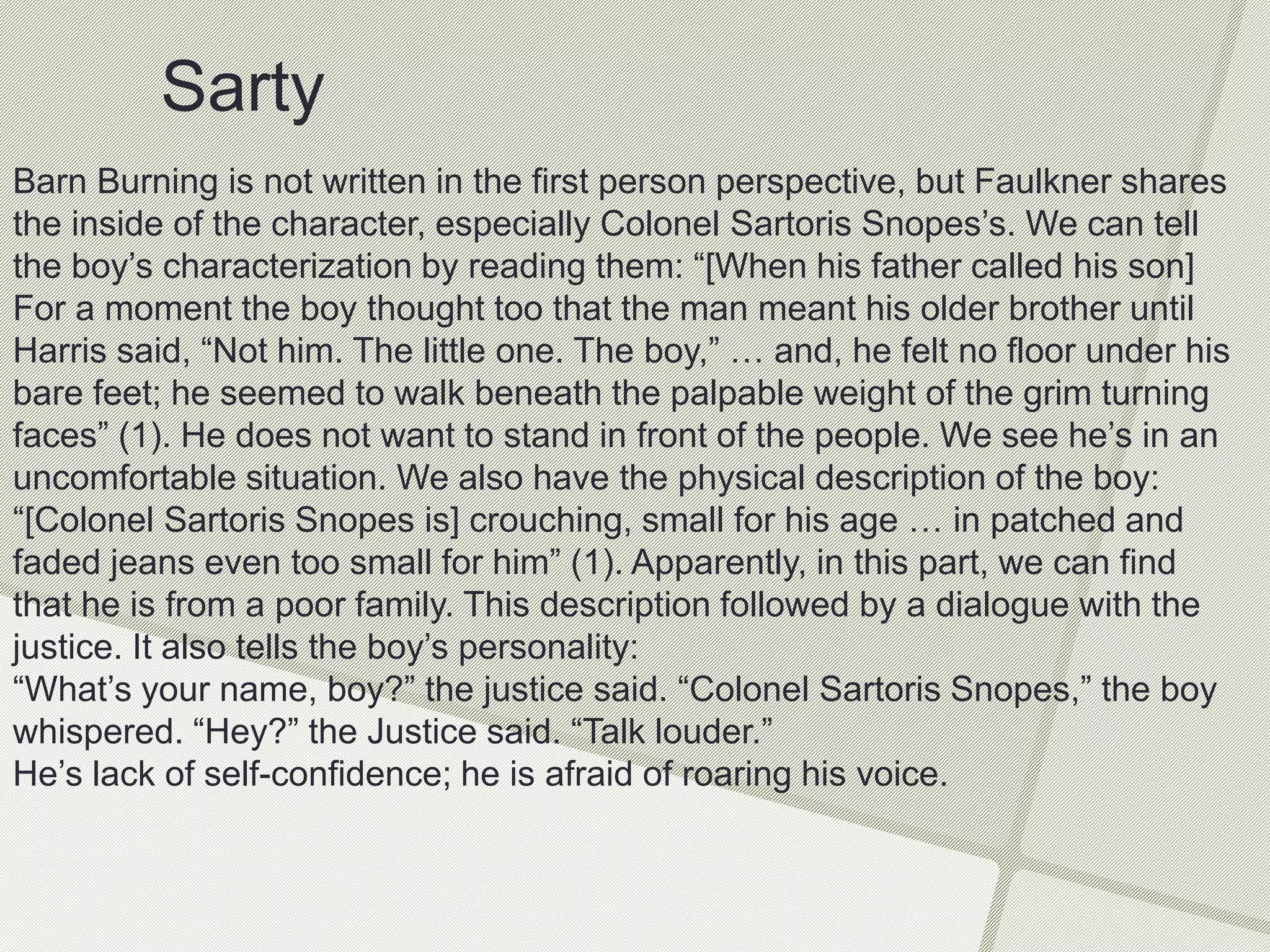 Sarty
Barn Burning is not written in the first person perspective, but Faulkner shares
the inside of the character, especially Colonel Sartoris Snopes’s. We can tell
the boy’s characterization by reading them: “[When his father called his son]
For a moment the boy thought too that the man meant his older brother until
Harris said, “Not him. The little one. The boy,” … and, he felt no floor under his
bare feet; he seemed to walk beneath the palpable weight of the grim turning
faces” (1). He does not want to stand in front of the people. We see he’s in an
uncomfortable situation. We also have the physical description of the boy:
“[Colonel Sartoris Snopes is] crouching, small for his age … in patched and
faded jeans even too small for him” (1). Apparently, in this part, we can find
that he is from a poor family. This description followed by a dialogue with the
justice. It also tells the boy’s personality:
“What’s your name, boy?” the justice said. “Colonel Sartoris Snopes,” the boy
whispered. “Hey?” the Justice said. “Talk louder.”
He’s lack of self-confidence; he is afraid of roaring his voice.
 