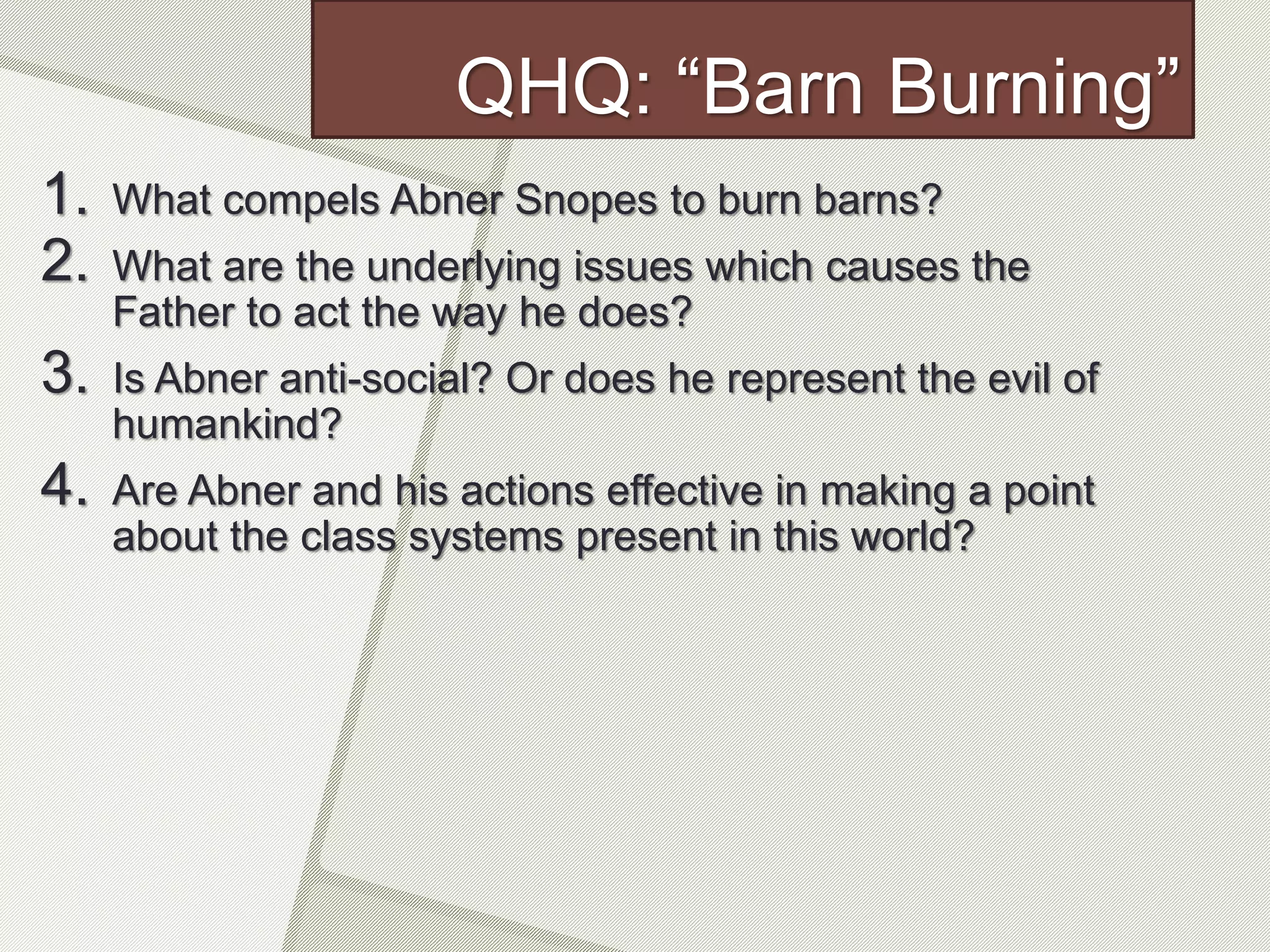 QHQ: “Barn Burning”
1. What compels Abner Snopes to burn barns?
2. What are the underlying issues which causes the
Father to act the way he does?
3. Is Abner anti-social? Or does he represent the evil of
humankind?
4. Are Abner and his actions effective in making a point
about the class systems present in this world?
 