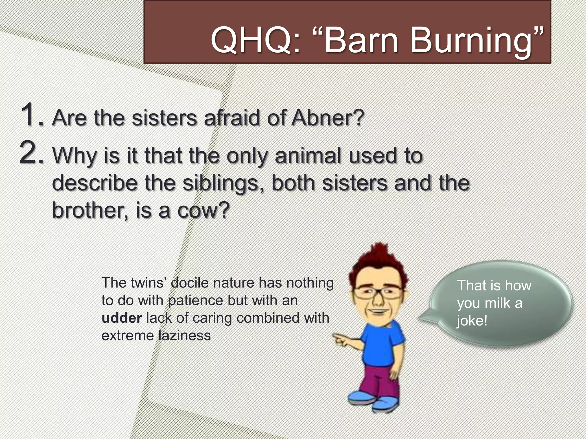 QHQ: “Barn Burning”
1. Are the sisters afraid of Abner?
2. Why is it that the only animal used to
describe the siblings, both sisters and the
brother, is a cow?
The twins’ docile nature has nothing
to do with patience but with an
udder lack of caring combined with
extreme laziness
That is how
you milk a
joke!
 