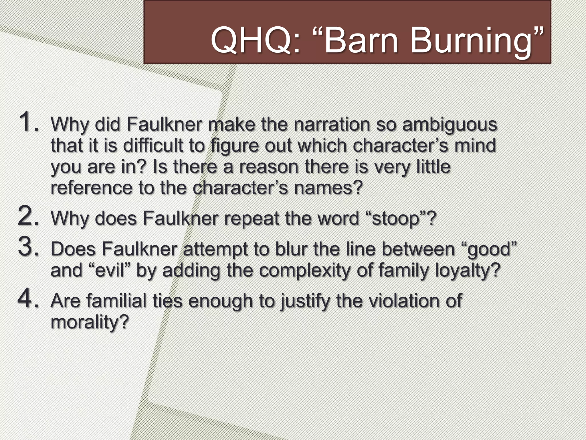 QHQ: “Barn Burning”
1. Why did Faulkner make the narration so ambiguous
that it is difficult to figure out which character’s mind
you are in? Is there a reason there is very little
reference to the character’s names?
2. Why does Faulkner repeat the word “stoop”?
3. Does Faulkner attempt to blur the line between “good”
and “evil” by adding the complexity of family loyalty?
4. Are familial ties enough to justify the violation of
morality?
 