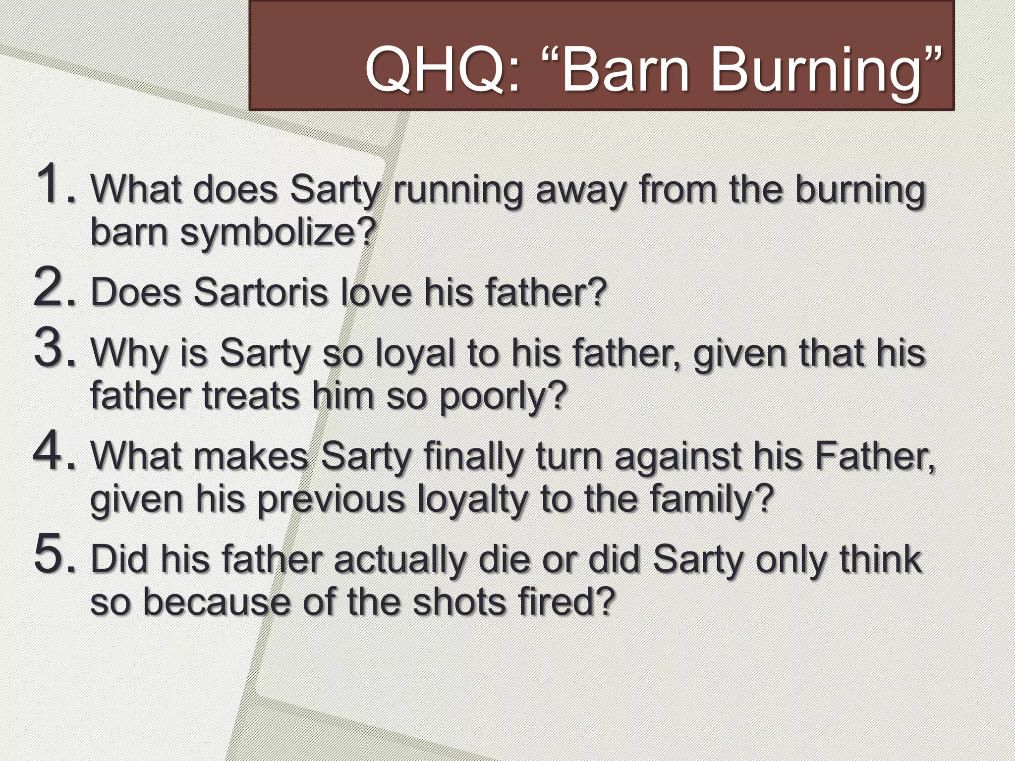 QHQ: “Barn Burning”
1. What does Sarty running away from the burning
barn symbolize?
2. Does Sartoris love his father?
3. Why is Sarty so loyal to his father, given that his
father treats him so poorly?
4. What makes Sarty finally turn against his Father,
given his previous loyalty to the family?
5. Did his father actually die or did Sarty only think
so because of the shots fired?
 