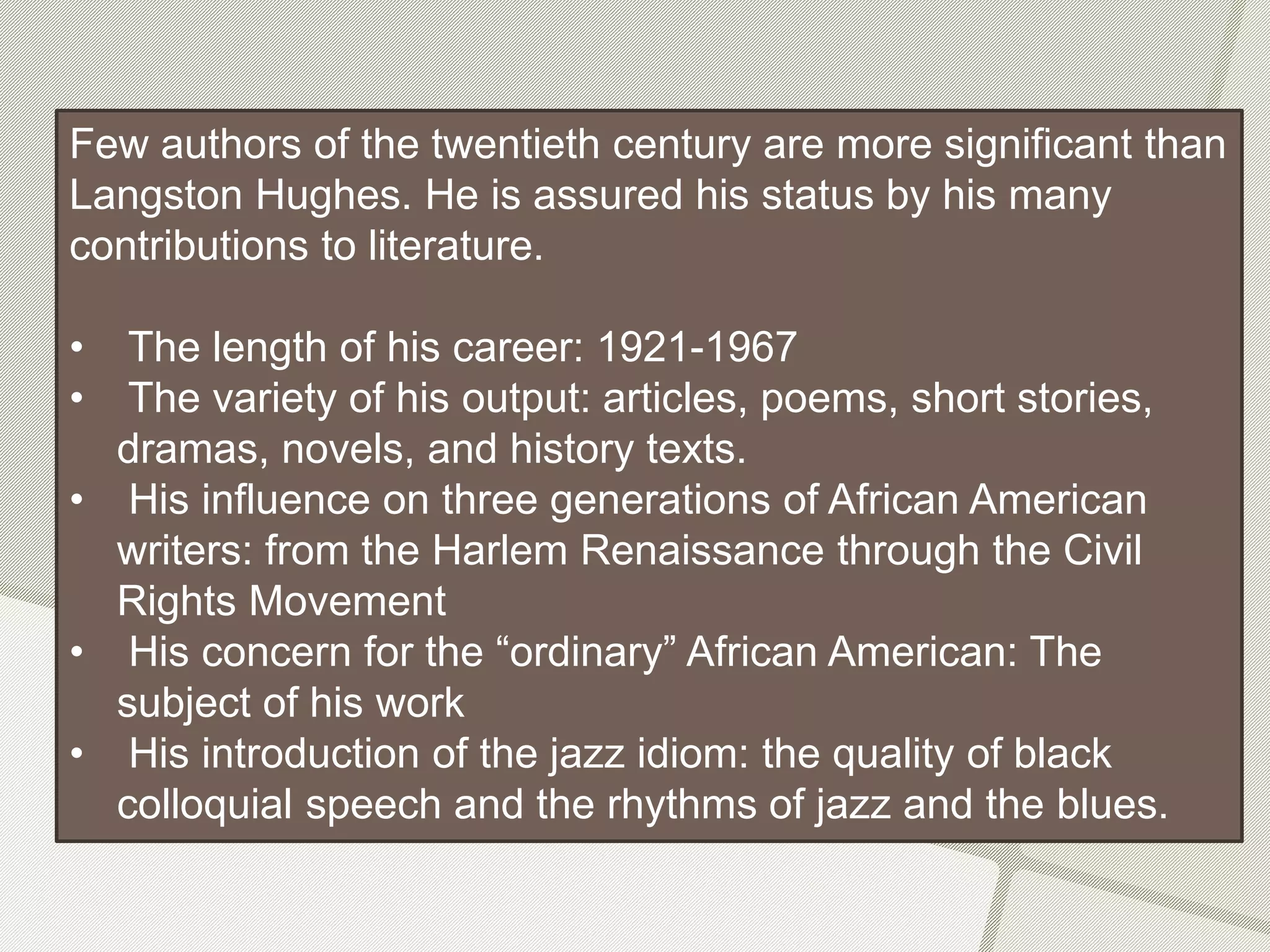 Few authors of the twentieth century are more significant than
Langston Hughes. He is assured his status by his many
contributions to literature.
• The length of his career: 1921-1967
• The variety of his output: articles, poems, short stories,
dramas, novels, and history texts.
• His influence on three generations of African American
writers: from the Harlem Renaissance through the Civil
Rights Movement
• His concern for the “ordinary” African American: The
subject of his work
• His introduction of the jazz idiom: the quality of black
colloquial speech and the rhythms of jazz and the blues.
 