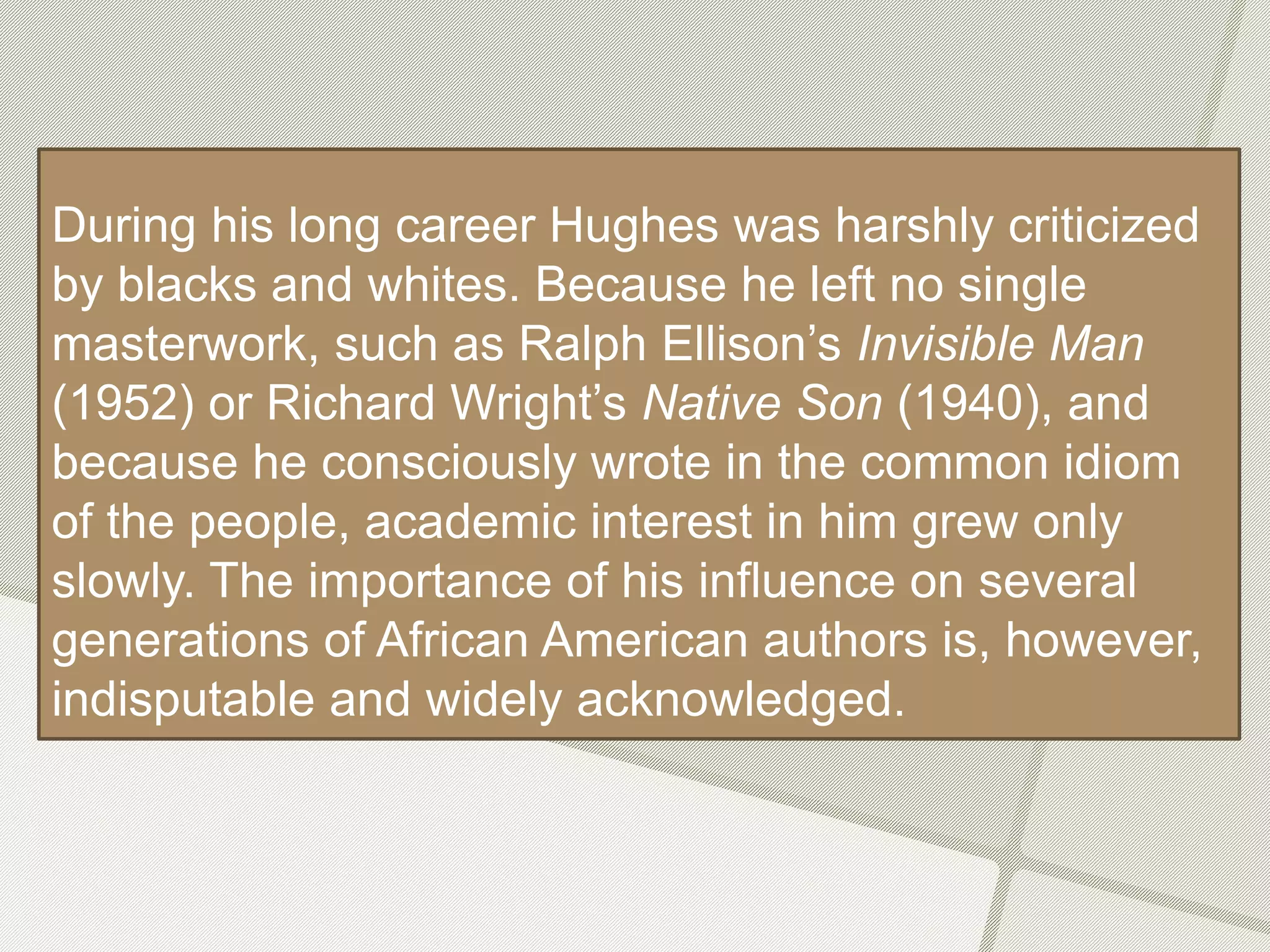During his long career Hughes was harshly criticized
by blacks and whites. Because he left no single
masterwork, such as Ralph Ellison’s Invisible Man
(1952) or Richard Wright’s Native Son (1940), and
because he consciously wrote in the common idiom
of the people, academic interest in him grew only
slowly. The importance of his influence on several
generations of African American authors is, however,
indisputable and widely acknowledged.
 
