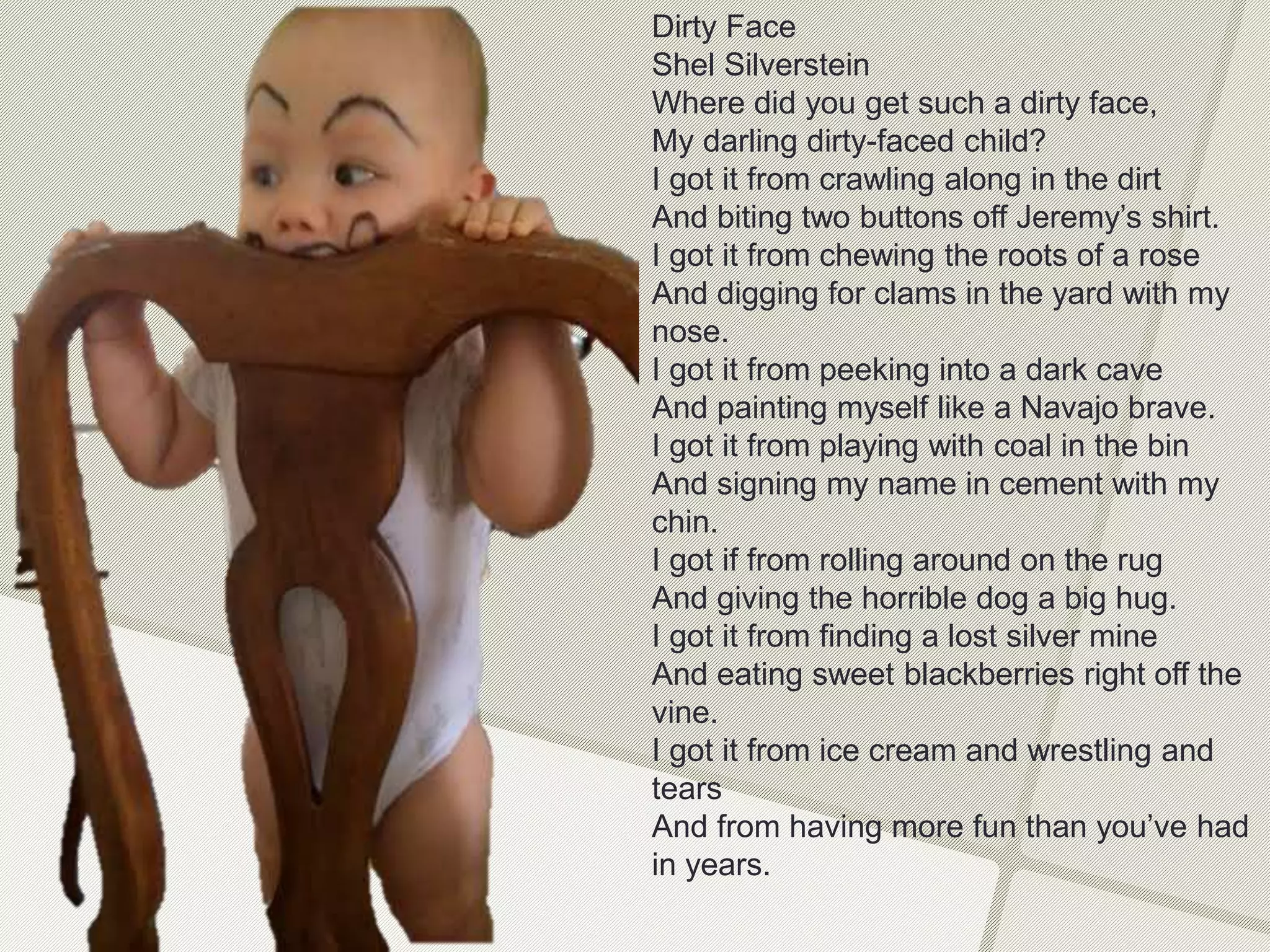 Dirty Face
Shel Silverstein
Where did you get such a dirty face,
My darling dirty-faced child?
I got it from crawling along in the dirt
And biting two buttons off Jeremy’s shirt.
I got it from chewing the roots of a rose
And digging for clams in the yard with my
nose.
I got it from peeking into a dark cave
And painting myself like a Navajo brave.
I got it from playing with coal in the bin
And signing my name in cement with my
chin.
I got if from rolling around on the rug
And giving the horrible dog a big hug.
I got it from finding a lost silver mine
And eating sweet blackberries right off the
vine.
I got it from ice cream and wrestling and
tears
And from having more fun than you’ve had
in years.
 
