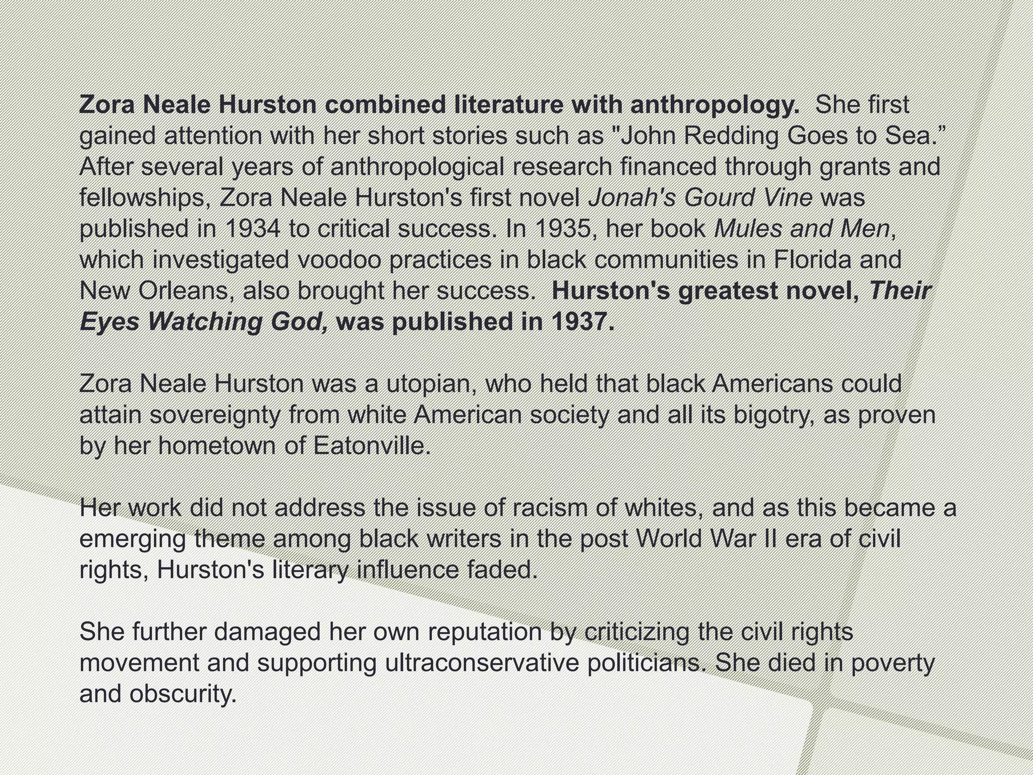 Zora Neale Hurston combined literature with anthropology. She first
gained attention with her short stories such as "John Redding Goes to Sea.”
After several years of anthropological research financed through grants and
fellowships, Zora Neale Hurston's first novel Jonah's Gourd Vine was
published in 1934 to critical success. In 1935, her book Mules and Men,
which investigated voodoo practices in black communities in Florida and
New Orleans, also brought her success. Hurston's greatest novel, Their
Eyes Watching God, was published in 1937.
Zora Neale Hurston was a utopian, who held that black Americans could
attain sovereignty from white American society and all its bigotry, as proven
by her hometown of Eatonville.
Her work did not address the issue of racism of whites, and as this became a
emerging theme among black writers in the post World War II era of civil
rights, Hurston's literary influence faded.
She further damaged her own reputation by criticizing the civil rights
movement and supporting ultraconservative politicians. She died in poverty
and obscurity.
 