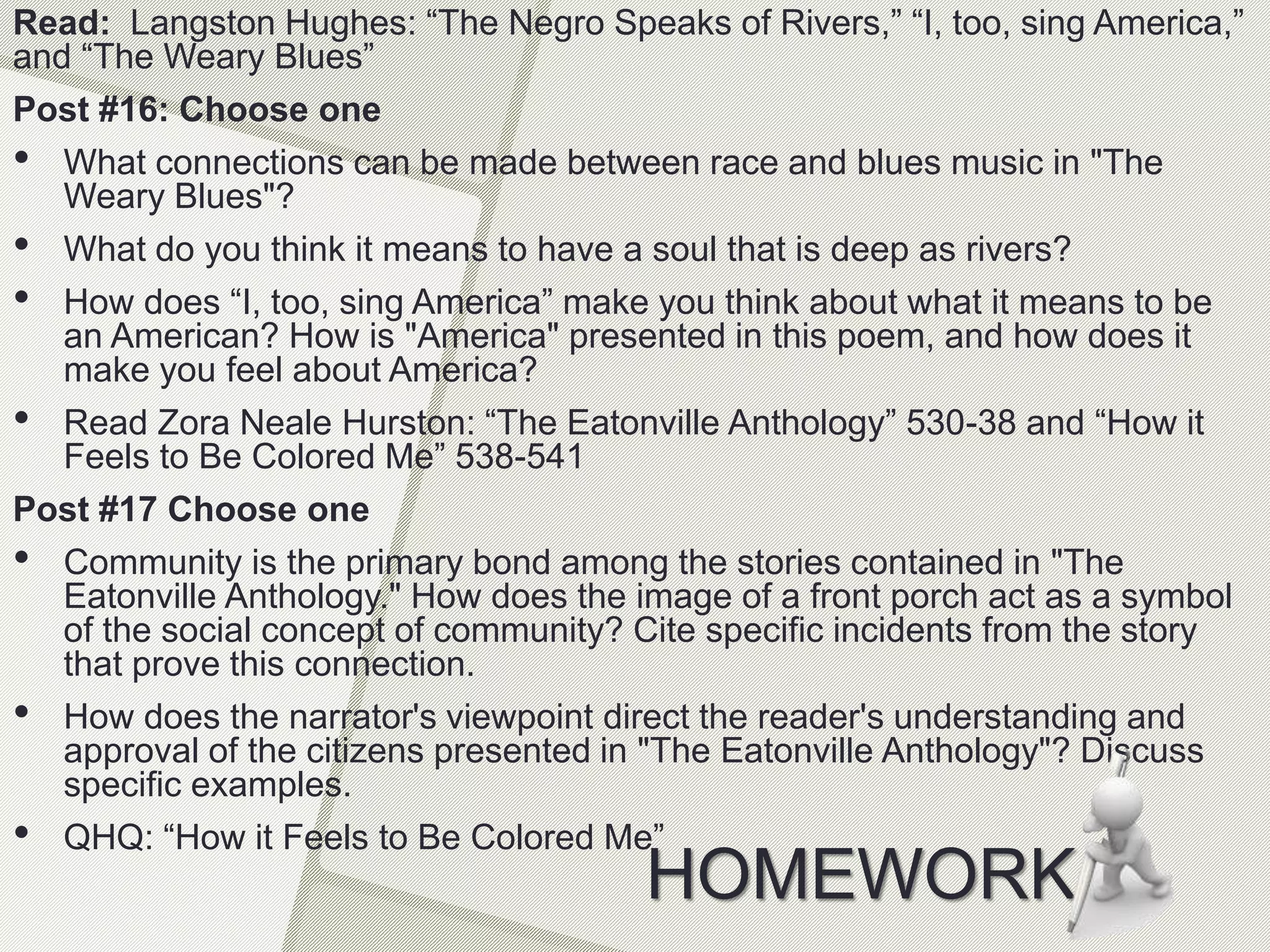 Read: Langston Hughes: “The Negro Speaks of Rivers,” “I, too, sing America,”
and “The Weary Blues”
Post #16: Choose one
• What connections can be made between race and blues music in "The
Weary Blues"?
• What do you think it means to have a soul that is deep as rivers?
• How does “I, too, sing America” make you think about what it means to be
an American? How is "America" presented in this poem, and how does it
make you feel about America?
• Read Zora Neale Hurston: “The Eatonville Anthology” 530-38 and “How it
Feels to Be Colored Me” 538-541
Post #17 Choose one
• Community is the primary bond among the stories contained in "The
Eatonville Anthology." How does the image of a front porch act as a symbol
of the social concept of community? Cite specific incidents from the story
that prove this connection.
• How does the narrator's viewpoint direct the reader's understanding and
approval of the citizens presented in "The Eatonville Anthology"? Discuss
specific examples.
• QHQ: “How it Feels to Be Colored Me”
HOMEWORK
 