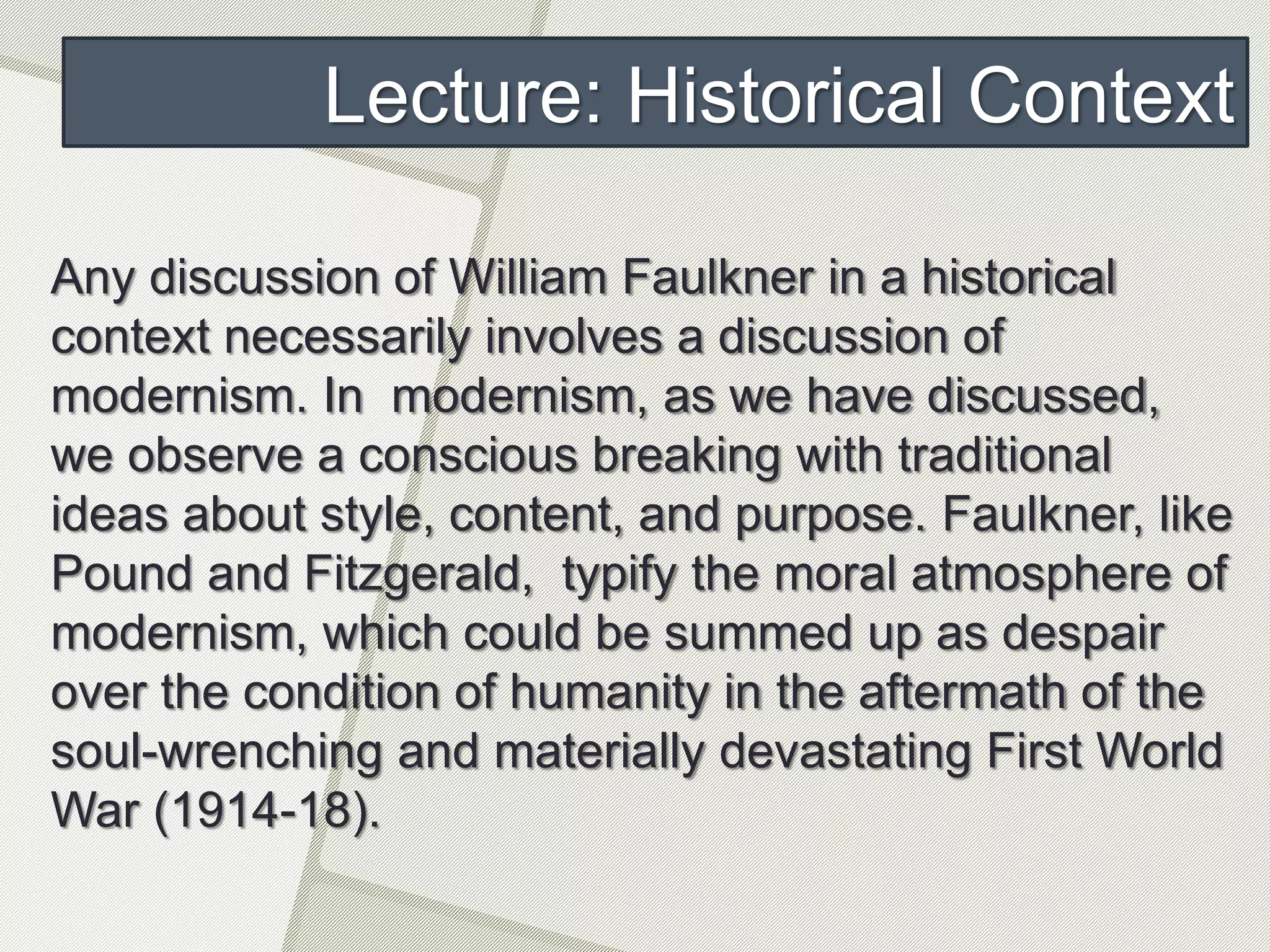 Lecture: Historical Context
Any discussion of William Faulkner in a historical
context necessarily involves a discussion of
modernism. In modernism, as we have discussed,
we observe a conscious breaking with traditional
ideas about style, content, and purpose. Faulkner, like
Pound and Fitzgerald, typify the moral atmosphere of
modernism, which could be summed up as despair
over the condition of humanity in the aftermath of the
soul-wrenching and materially devastating First World
War (1914-18).
 