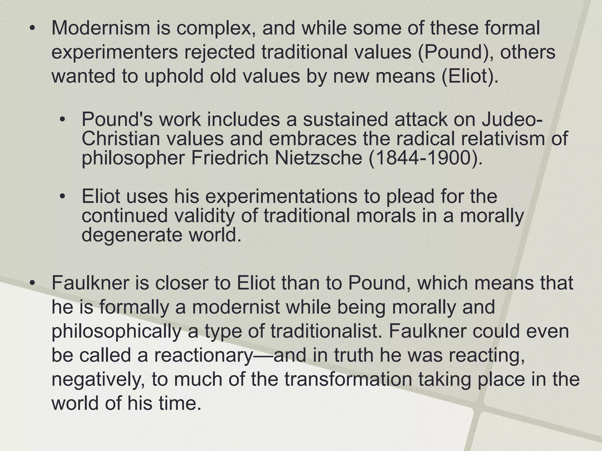 • Modernism is complex, and while some of these formal
experimenters rejected traditional values (Pound), others
wanted to uphold old values by new means (Eliot).
• Pound's work includes a sustained attack on Judeo-
Christian values and embraces the radical relativism of
philosopher Friedrich Nietzsche (1844-1900).
• Eliot uses his experimentations to plead for the
continued validity of traditional morals in a morally
degenerate world.
• Faulkner is closer to Eliot than to Pound, which means that
he is formally a modernist while being morally and
philosophically a type of traditionalist. Faulkner could even
be called a reactionary—and in truth he was reacting,
negatively, to much of the transformation taking place in the
world of his time.
 