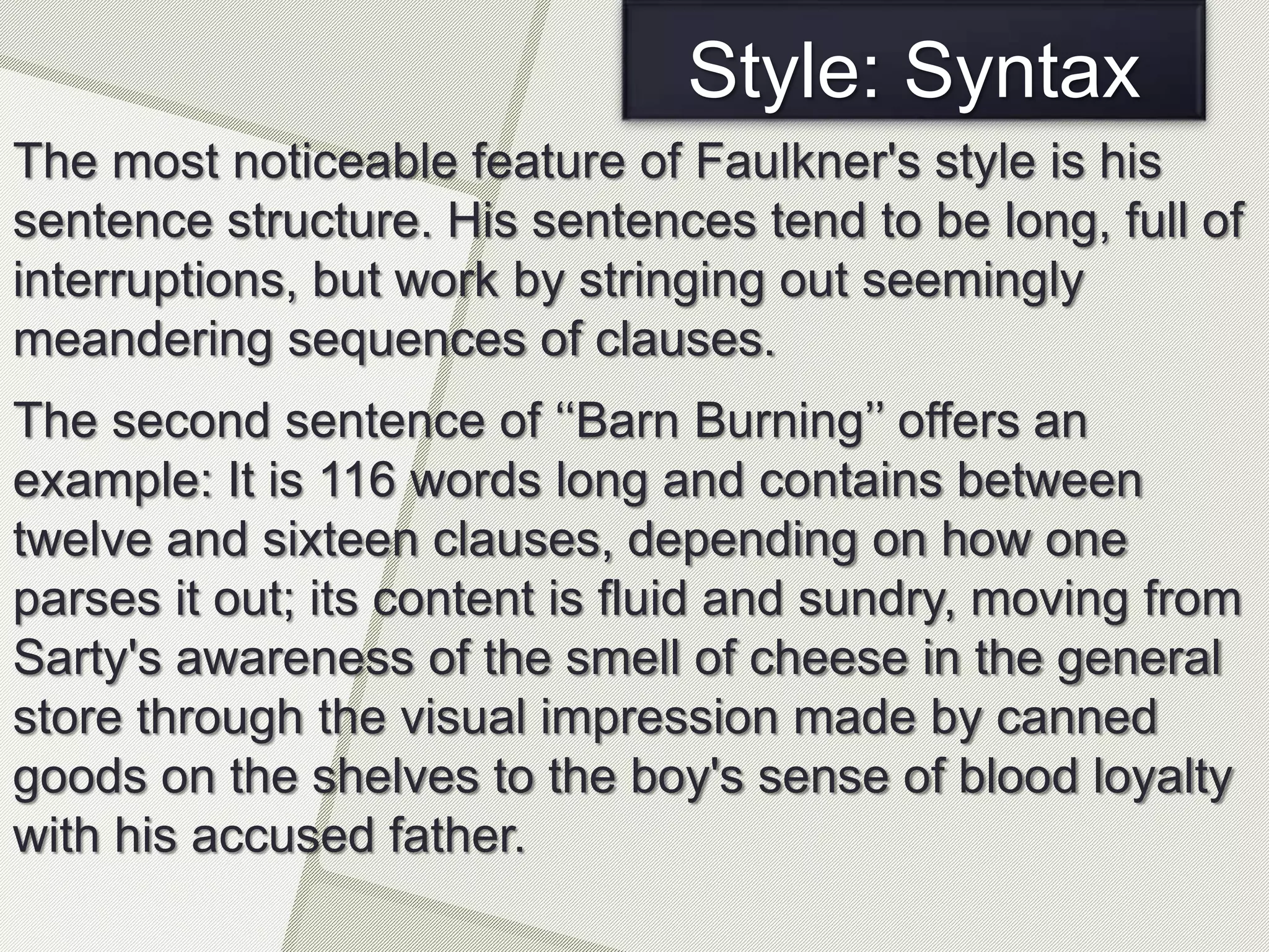 Style: Syntax
The most noticeable feature of Faulkner's style is his
sentence structure. His sentences tend to be long, full of
interruptions, but work by stringing out seemingly
meandering sequences of clauses.
The second sentence of ‘‘Barn Burning’’ offers an
example: It is 116 words long and contains between
twelve and sixteen clauses, depending on how one
parses it out; its content is fluid and sundry, moving from
Sarty's awareness of the smell of cheese in the general
store through the visual impression made by canned
goods on the shelves to the boy's sense of blood loyalty
with his accused father.
 