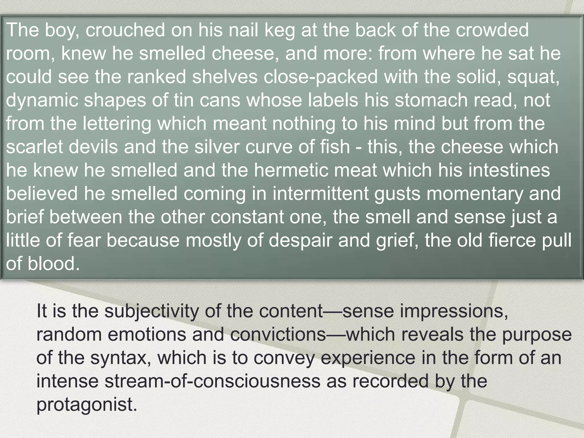 It is the subjectivity of the content—sense impressions,
random emotions and convictions—which reveals the purpose
of the syntax, which is to convey experience in the form of an
intense stream-of-consciousness as recorded by the
protagonist.
The boy, crouched on his nail keg at the back of the crowded
room, knew he smelled cheese, and more: from where he sat he
could see the ranked shelves close-packed with the solid, squat,
dynamic shapes of tin cans whose labels his stomach read, not
from the lettering which meant nothing to his mind but from the
scarlet devils and the silver curve of fish - this, the cheese which
he knew he smelled and the hermetic meat which his intestines
believed he smelled coming in intermittent gusts momentary and
brief between the other constant one, the smell and sense just a
little of fear because mostly of despair and grief, the old fierce pull
of blood.
 
