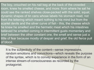 It is the subjectivity of the content—sense impressions,
random emotions and convictions—which reveals the purpose
of the syntax, which is to convey experience in the form of an
intense stream-of-consciousness as recorded by the
protagonist.
The boy, crouched on his nail keg at the back of the crowded
room, knew he smelled cheese, and more: from where he sat he
could see the ranked shelves close-packed with the solid, squat,
dynamic shapes of tin cans whose labels his stomach read, not
from the lettering which meant nothing to his mind but from the
scarlet devils and the silver curve of fish - this, the cheese which
he knew he smelled and the hermetic meat which his intestines
believed he smelled coming in intermittent gusts momentary and
brief between the other constant one, the smell and sense just a
little of fear because mostly of despair and grief, the old fierce pull
of blood.
 