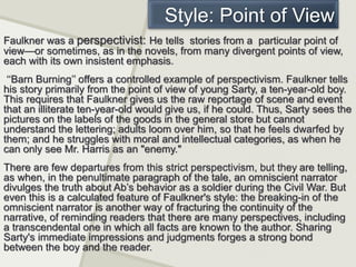 Style: Point of View
Faulkner was a perspectivist: He tells stories from a particular point of
view—or sometimes, as in the novels, from many divergent points of view,
each with its own insistent emphasis.
‘‘Barn Burning’’ offers a controlled example of perspectivism. Faulkner tells
his story primarily from the point of view of young Sarty, a ten-year-old boy.
This requires that Faulkner gives us the raw reportage of scene and event
that an illiterate ten-year-old would give us, if he could. Thus, Sarty sees the
pictures on the labels of the goods in the general store but cannot
understand the lettering; adults loom over him, so that he feels dwarfed by
them; and he struggles with moral and intellectual categories, as when he
can only see Mr. Harris as an "enemy."
There are few departures from this strict perspectivism, but they are telling,
as when, in the penultimate paragraph of the tale, an omniscient narrator
divulges the truth about Ab’s behavior as a soldier during the Civil War. But
even this is a calculated feature of Faulkner's style: the breaking-in of the
omniscient narrator is another way of fracturing the continuity of the
narrative, of reminding readers that there are many perspectives, including
a transcendental one in which all facts are known to the author. Sharing
Sarty's immediate impressions and judgments forges a strong bond
between the boy and the reader.
 