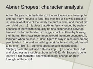 Abner Snopes: character analysis
Abner Snopes is on the bottom of the socioeconomic totem pole,
and has many mouths to feed- his wife, his or his wife’s sister (it
is unclear what side of the family the aunt is from) and four of his
own children. […] It is clear that Abner feels wronged by society
because of the wealth inequality he has experienced between
him and his former landlords. He ‘gets back’ at them by burning
their barns. He shows resentment toward the more economically
fortunate when he says, “‘I don’t figure to stay in a country among
people who…’ he said something unprintable and vile, addressed
to no one” (801) […] Abner’s appearance is described as,
“stiff[ed] back, the stiff and ruthless limp […] a shape black, flat,
and bloodless as though cut from tin” (803). Mr. Snopes is quite
literally a flat character, one who does not change or grow
throughout the novel.
 