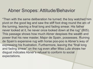 “Then with the same deliberation he turned; the boy watched him
pivot on the good leg and saw the stiff foot drag round the arc of
the turning, leaving a final long and fading smear. His father
never looked at it, he never once looked down at the rug” (805).
This passage shows how much Abner despises the wealth and
power that his new master, Major de Spain, possesses. Ruining
de Spain’s expensive rug with horse poo-poo is Abner’s way of
expressing his frustration. Furthermore, leaving the “final long
and fading smear” on the rug even after Miss Lula shows her
disgust indicates Abner’s refusal to conform to social
expectations.
Abner Snopes: Attitude/Behavior
 