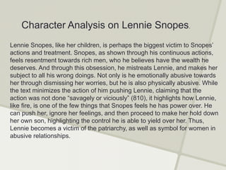 Character Analysis on Lennie Snopes.
Lennie Snopes, like her children, is perhaps the biggest victim to Snopes’
actions and treatment. Snopes, as shown through his continuous actions,
feels resentment towards rich men, who he believes have the wealth he
deserves. And through this obsession, he mistreats Lennie, and makes her
subject to all his wrong doings. Not only is he emotionally abusive towards
her through dismissing her worries, but he is also physically abusive. While
the text minimizes the action of him pushing Lennie, claiming that the
action was not done “savagely or viciously” (810), it highlights how Lennie,
like fire, is one of the few things that Snopes feels he has power over. He
can push her, ignore her feelings, and then proceed to make her hold down
her own son, highlighting the control he is able to yield over her. Thus,
Lennie becomes a victim of the patriarchy, as well as symbol for women in
abusive relationships.
 