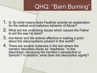QHQ: “Barn Burning”
1. Q: By what means does Faulkner provide an explanation
for the radical and malicious behavior of Abner?
2. What are the underlying issues which causes the Father
to act the way he does?
3. Are Abner and his actions effective in making a point
about the class systems present in this world?
4. There are several instances in the text where the
narrator describes Abner as “depthless.” Is this
description conveying the narrator’s perspective or
Sartoris’? In addition, what does this description signify?
 