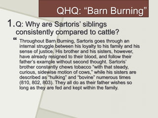 QHQ: “Barn Burning”
1.Q: Why are Sartoris’ siblings
consistently compared to cattle?
 Throughout Barn Burning, Sartoris goes through an
internal struggle between his loyalty to his family and his
sense of justice. His brother and his sisters, however,
have already resigned to their blood, and follow their
father’s example without second thought. Sartoris’
brother constantly chews tobacco “with that steady,
curious, sidewise motion of cows,” while his sisters are
described as “hulking” and “bovine” numerous times
(810, 802, 803). They all do as their father wishes so
long as they are fed and kept within the family.
 