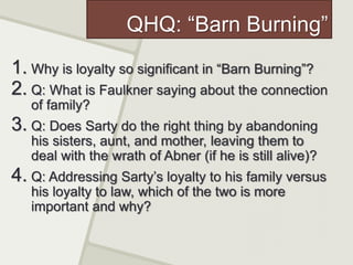 QHQ: “Barn Burning”
1. Why is loyalty so significant in “Barn Burning”?
2. Q: What is Faulkner saying about the connection
of family?
3. Q: Does Sarty do the right thing by abandoning
his sisters, aunt, and mother, leaving them to
deal with the wrath of Abner (if he is still alive)?
4. Q: Addressing Sarty’s loyalty to his family versus
his loyalty to law, which of the two is more
important and why?
 